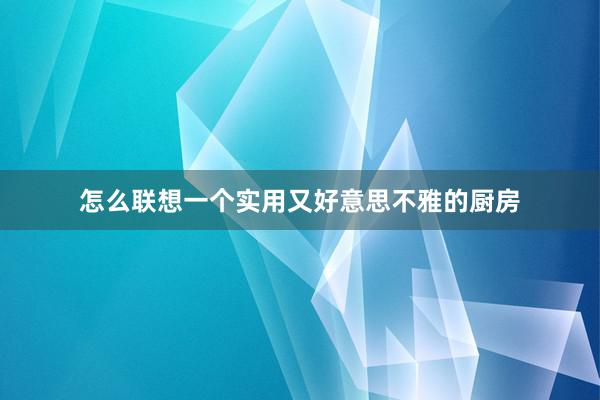 怎么联想一个实用又好意思不雅的厨房