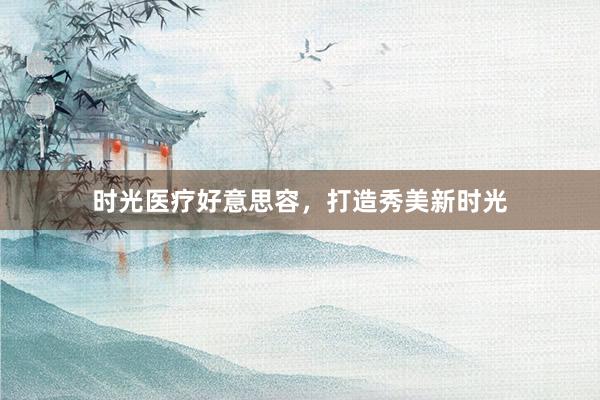 时光医疗好意思容，打造秀美新时光